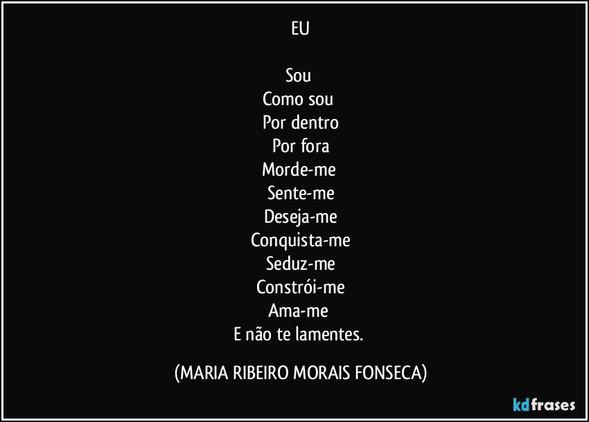 EU

Sou 
Como sou 
Por dentro
Por fora
Morde-me 
Sente-me
Deseja-me
Conquista-me
Seduz-me
Constrói-me
Ama-me 
E não te lamentes. (MARIA RIBEIRO MORAIS FONSECA)