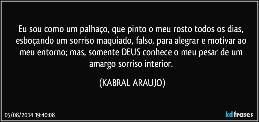 Eu sou como um palhaço, que pinto o meu rosto todos os dias, esboçando um sorriso maquiado, falso, para alegrar e motivar ao meu entorno; mas, somente DEUS conhece o meu pesar de um amargo sorriso interior. (KABRAL ARAUJO)