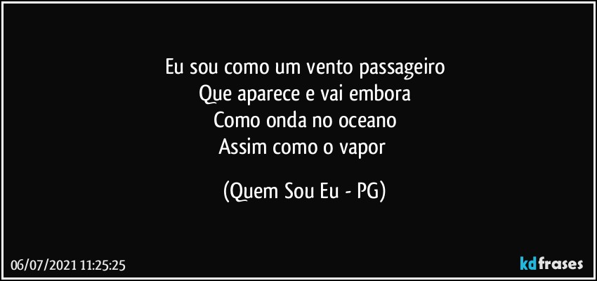 Eu sou como um vento passageiro
Que aparece e vai embora
Como onda no oceano
Assim como o vapor (Quem Sou Eu - PG)