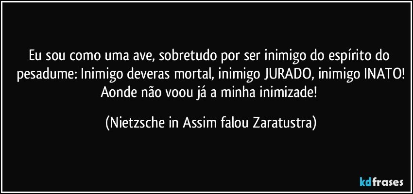 Eu sou como uma ave, sobretudo por ser inimigo do espírito do pesadume: Inimigo deveras mortal, inimigo JURADO, inimigo INATO!
Aonde não voou já a minha inimizade! (Nietzsche in Assim falou Zaratustra)