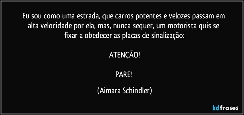 Eu sou como uma estrada, que carros potentes e velozes passam em alta velocidade por ela; mas, nunca sequer, um motorista quis se fixar a obedecer as placas de sinalização:

ATENÇÃO!

PARE! (Aimara Schindler)