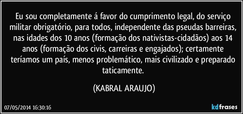 Eu sou completamente á favor do cumprimento legal, do serviço militar obrigatório, para todos, independente das pseudas barreiras, nas idades dos 10 anos (formação dos nativistas-cidadãos) aos 14 anos (formação dos civis, carreiras e engajados); certamente teríamos um país, menos problemático, mais civilizado e preparado taticamente. (KABRAL ARAUJO)