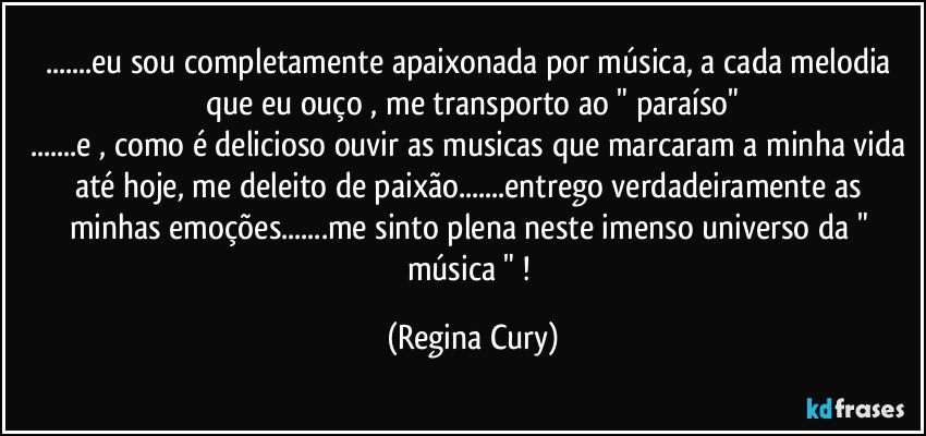 ...eu sou completamente apaixonada por música, a cada melodia que eu ouço , me transporto ao " paraíso"
...e , como é delicioso ouvir as musicas que marcaram a minha vida até hoje, me deleito de paixão...entrego verdadeiramente  as minhas emoções...me sinto plena neste imenso universo da " música " ! (Regina Cury)