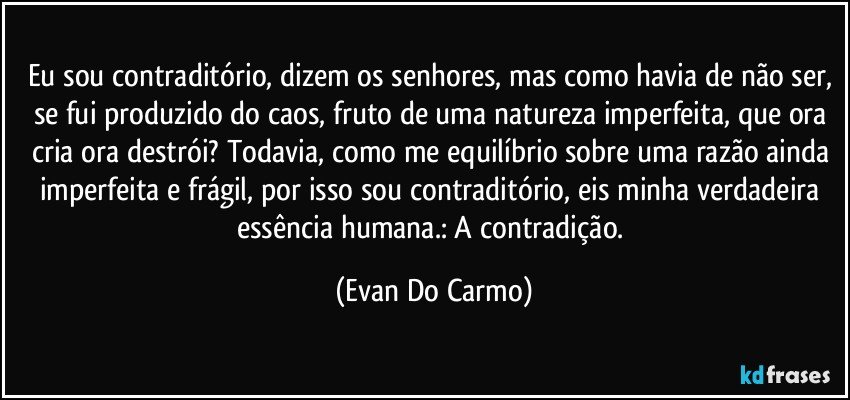 Eu sou contraditório, dizem os senhores, mas como havia de não ser, se fui produzido do caos, fruto de uma natureza imperfeita, que ora cria ora destrói? Todavia, como me equilíbrio sobre uma razão ainda imperfeita e frágil, por isso sou contraditório, eis minha verdadeira essência humana.: A contradição. (Evan Do Carmo)