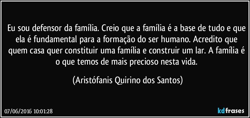 Eu sou defensor da família. Creio que a família é a base de tudo e que ela é fundamental para a formação do ser humano. Acredito que quem casa quer constituir uma família e construir um lar. A família é o que temos de mais precioso nesta vida. (Aristófanis Quirino dos Santos)