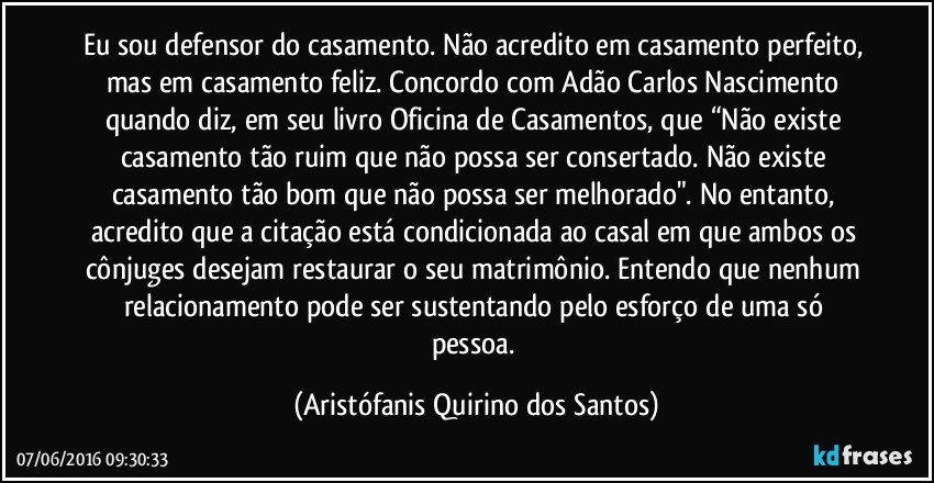 Eu sou defensor do casamento. Não acredito em casamento perfeito, mas em casamento feliz. Concordo com Adão Carlos Nascimento quando diz, em seu livro Oficina de Casamentos, que “Não existe casamento tão ruim que não possa ser consertado. Não existe casamento tão bom que não possa ser melhorado". No entanto, acredito que a citação está condicionada ao casal em que ambos os cônjuges desejam restaurar o seu matrimônio. Entendo que nenhum relacionamento pode ser sustentando pelo esforço de uma só pessoa. (Aristófanis Quirino dos Santos)