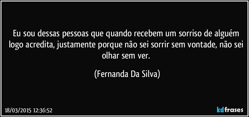 Eu sou dessas pessoas que quando recebem um sorriso de alguém logo acredita, justamente porque não sei sorrir sem vontade, não sei olhar sem ver. (Fernanda Da Silva)