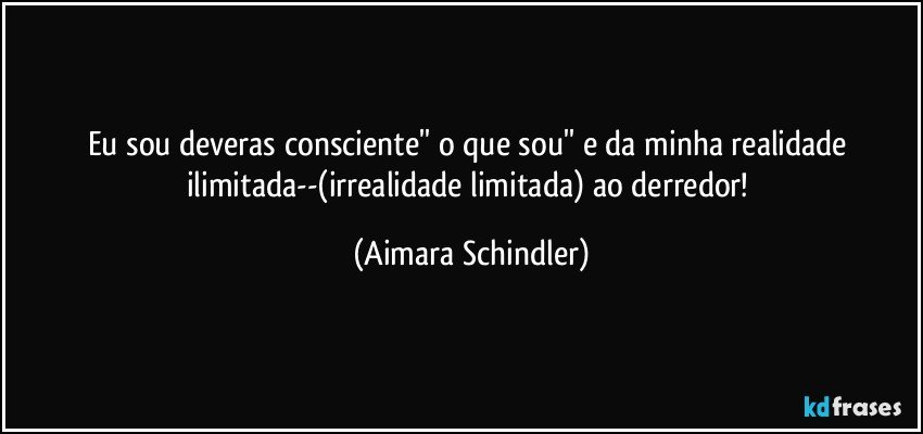 Eu sou deveras consciente'' o que sou'' e da minha realidade ilimitada--(irrealidade limitada) ao derredor! (Aimara Schindler)