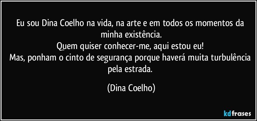 Eu sou Dina Coelho na vida, na arte e em todos os momentos da minha existência.
Quem quiser conhecer-me, aqui estou eu! 
Mas, ponham o cinto de segurança porque haverá muita turbulência pela estrada. (Dina Coelho)