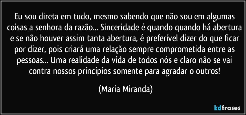 Eu sou direta em tudo, mesmo sabendo que não sou em algumas coisas a senhora da razão... Sinceridade é quando quando há abertura e se não houver assim tanta abertura, é preferível dizer do que ficar por dizer, pois criará uma relação sempre comprometida entre as pessoas... Uma realidade da vida de todos nós e claro não se vai contra nossos princípios somente para agradar o outros! (Maria Miranda)