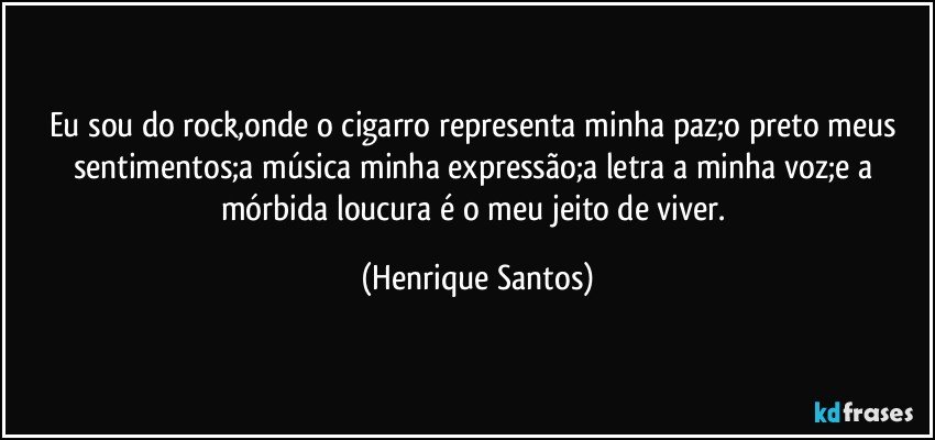 Eu sou do rock,onde o cigarro representa minha paz;o preto meus sentimentos;a música minha expressão;a letra a minha voz;e a mórbida loucura é o meu jeito de viver. (Henrique Santos)