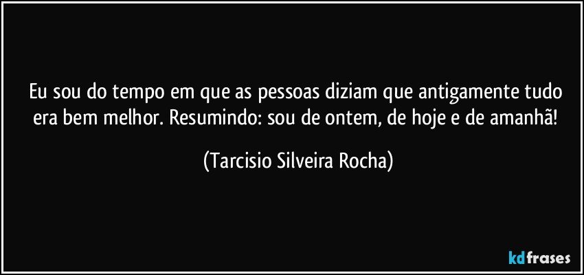 Eu sou do tempo em que as pessoas diziam que antigamente tudo era bem melhor. Resumindo: sou de ontem, de hoje e de amanhã! (Tarcisio Silveira Rocha)