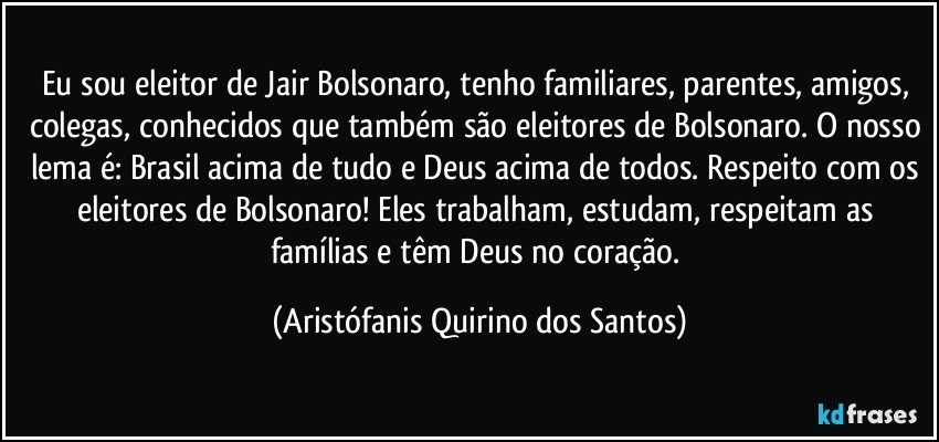 Eu sou eleitor de Jair Bolsonaro, tenho familiares, parentes, amigos, colegas, conhecidos que também são eleitores de Bolsonaro. O nosso lema é:  Brasil acima de tudo e Deus acima de todos. Respeito com os eleitores de Bolsonaro! Eles trabalham, estudam, respeitam as famílias e têm Deus no coração. (Aristófanis Quirino dos Santos)