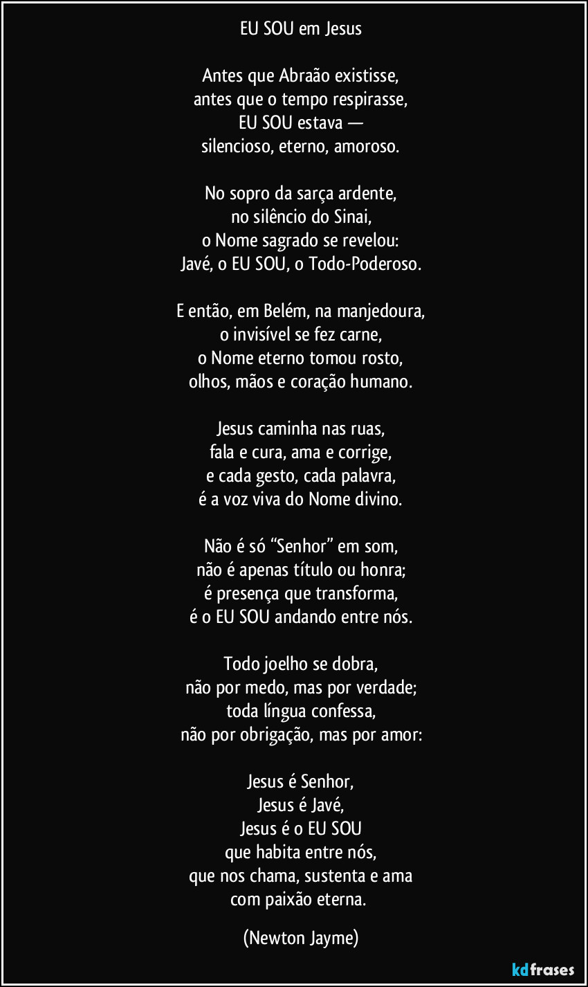 EU SOU em Jesus

Antes que Abraão existisse,
antes que o tempo respirasse,
EU SOU estava —
silencioso, eterno, amoroso.

No sopro da sarça ardente,
no silêncio do Sinai,
o Nome sagrado se revelou:
Javé, o EU SOU, o Todo-Poderoso.

E então, em Belém, na manjedoura,
o invisível se fez carne,
o Nome eterno tomou rosto,
olhos, mãos e coração humano.

Jesus caminha nas ruas,
fala e cura, ama e corrige,
e cada gesto, cada palavra,
é a voz viva do Nome divino.

Não é só “Senhor” em som,
não é apenas título ou honra;
é presença que transforma,
é o EU SOU andando entre nós.

Todo joelho se dobra,
não por medo, mas por verdade;
toda língua confessa,
não por obrigação, mas por amor:

Jesus é Senhor,
Jesus é Javé,
Jesus é o EU SOU
que habita entre nós,
que nos chama, sustenta e ama
com paixão eterna. (Newton Jayme)