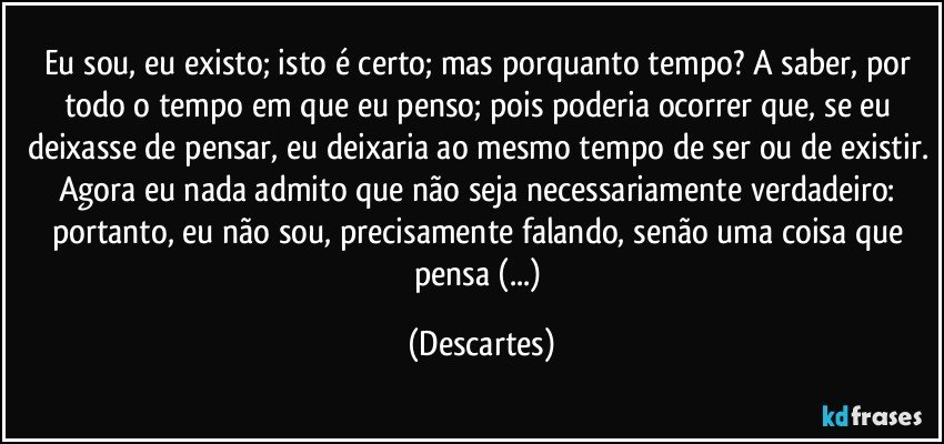 Eu sou, eu existo; isto é certo; mas porquanto tempo? A saber, por todo o tempo em que eu penso; pois poderia ocorrer que, se eu deixasse de pensar, eu deixaria ao mesmo tempo de ser ou de existir. Agora eu nada admito que não seja necessariamente verdadeiro: portanto, eu não sou, precisamente falando, senão uma coisa que pensa (...) (Descartes)