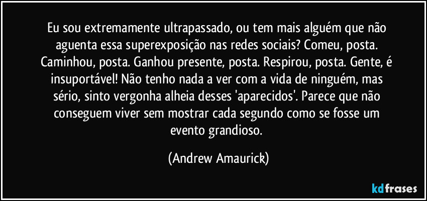 Eu sou extremamente ultrapassado, ou tem mais alguém que não aguenta essa superexposição nas redes sociais? Comeu, posta. Caminhou, posta. Ganhou presente, posta. Respirou, posta. Gente, é insuportável! Não tenho nada a ver com a vida de ninguém, mas sério, sinto vergonha alheia desses 'aparecidos'. Parece que não conseguem viver sem mostrar cada segundo como se fosse um evento grandioso. (Andrew Amaurick)