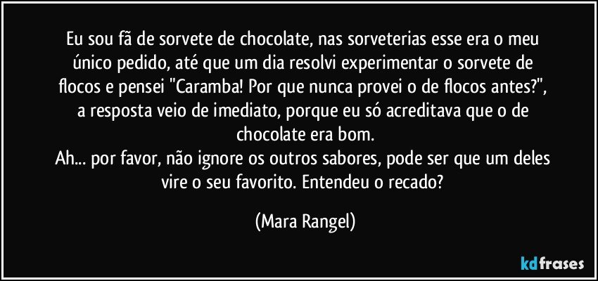 Eu sou fã de sorvete de chocolate, nas sorveterias esse era o meu único pedido, até que um dia resolvi experimentar o sorvete de flocos e pensei "Caramba! Por que nunca  provei o de flocos antes?", a resposta veio de imediato, porque eu só acreditava que o de chocolate era bom.
Ah... por favor, não ignore os outros sabores, pode ser que um deles vire o seu favorito. Entendeu o recado? (Mara Rangel)