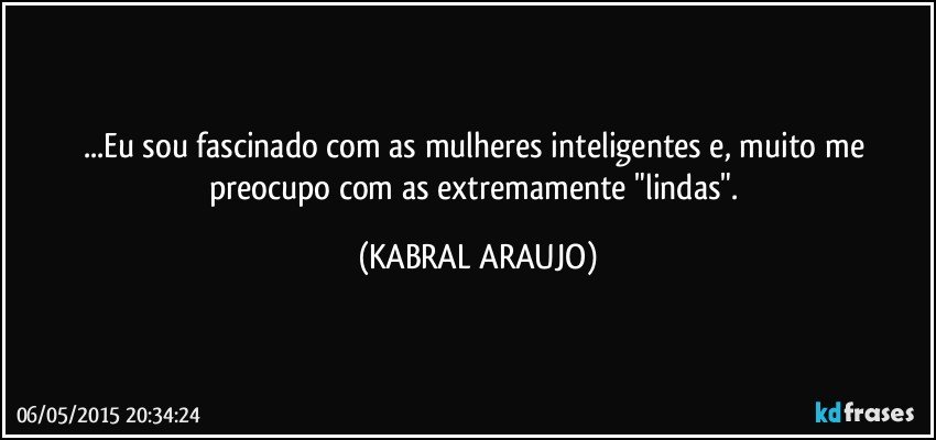 ...Eu sou fascinado com as mulheres inteligentes e, muito me preocupo com  as extremamente "lindas". (KABRAL ARAUJO)