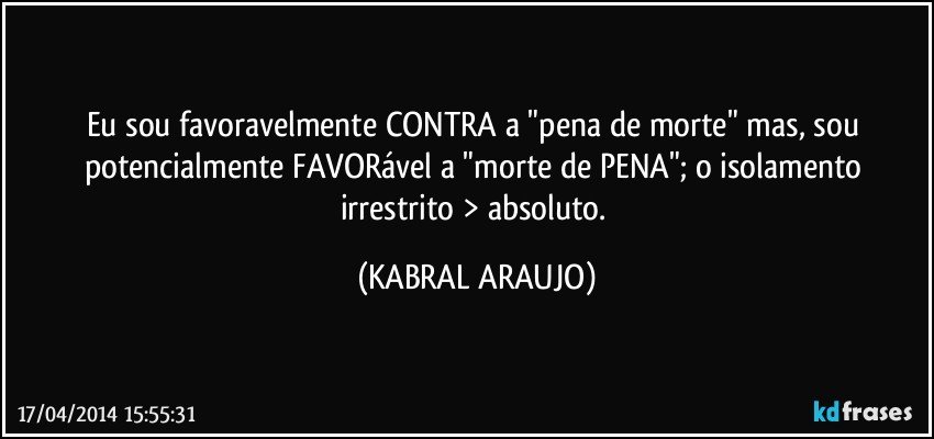 Eu sou favoravelmente CONTRA a "pena de morte" mas, sou potencialmente FAVORável a "morte de PENA"; o isolamento irrestrito > absoluto. (KABRAL ARAUJO)