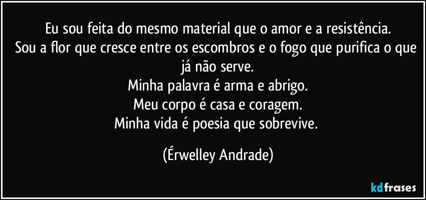 Eu sou feita do mesmo material que o amor e a resistência.
Sou a flor que cresce entre os escombros e o fogo que purifica o que já não serve.
Minha palavra é arma e abrigo.
Meu corpo é casa e coragem.
Minha vida é poesia que sobrevive. (Érwelley Andrade)