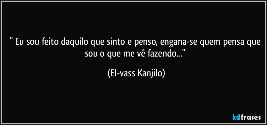 " Eu sou feito daquilo que sinto e penso, engana-se quem pensa que sou o que me vê fazendo..." (El-vass Kanjilo)