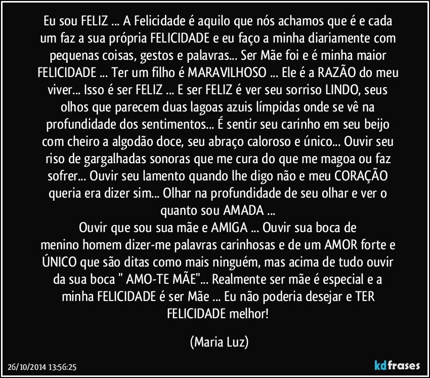 Eu sou FELIZ ... A Felicidade é aquilo que nós achamos que é e cada um faz a sua própria FELICIDADE e eu faço a minha diariamente com pequenas coisas, gestos e palavras... Ser Mãe foi e é minha maior FELICIDADE ... Ter um filho é MARAVILHOSO ... Ele é a RAZÃO do meu viver... Isso é ser FELIZ ... E ser FELIZ é ver seu sorriso LINDO, seus olhos que parecem duas lagoas azuis límpidas onde se vê na profundidade dos sentimentos... É sentir seu carinho em seu beijo com cheiro a algodão doce, seu abraço caloroso e único... Ouvir seu riso de gargalhadas sonoras que me cura do que me magoa ou faz sofrer... Ouvir seu lamento quando lhe digo não e meu CORAÇÃO queria era dizer sim... Olhar na profundidade de seu olhar e ver o quanto sou AMADA ... 
Ouvir que sou sua mãe e AMIGA ... Ouvir sua boca de menino/homem dizer-me palavras carinhosas e de um AMOR forte e ÚNICO que são ditas como mais ninguém, mas acima de tudo ouvir da sua boca " AMO-TE MÃE"... Realmente ser mãe é especial e a minha FELICIDADE é ser Mãe  ... Eu não poderia desejar e TER  FELICIDADE melhor! (Maria Luz)