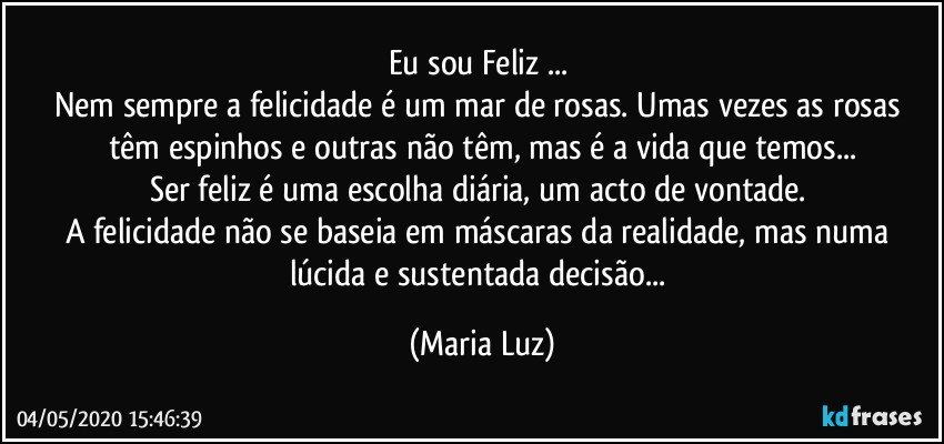 Eu sou Feliz ... 
Nem sempre a felicidade é um mar de rosas. Umas vezes as rosas têm espinhos e outras não têm, mas é a vida que temos...
Ser feliz é uma escolha diária, um acto de vontade. 
A felicidade não se baseia em máscaras da realidade, mas numa lúcida e sustentada decisão... (Maria Luz)