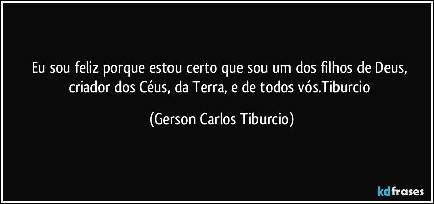 Eu sou feliz porque estou certo que sou um dos filhos de Deus, criador dos Céus, da Terra, e de todos vós.Tiburcio (Gerson Carlos Tiburcio)