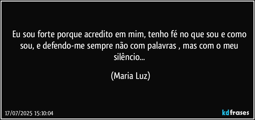 Eu sou forte porque acredito em mim, tenho fé no que sou e como sou, e defendo-me sempre não com palavras , mas com o meu silêncio... (Maria Luz)