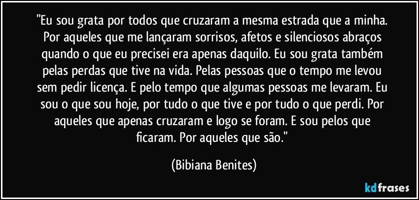 "Eu sou grata por todos que cruzaram a mesma estrada que a minha. Por aqueles que me lançaram sorrisos, afetos e silenciosos abraços quando o que eu precisei era apenas daquilo. Eu sou grata também pelas perdas que tive na vida. Pelas pessoas que o tempo me levou sem pedir licença. E pelo tempo que algumas pessoas me levaram. Eu sou o que sou hoje, por tudo o que tive e por tudo o que perdi. Por aqueles que apenas cruzaram e logo se foram. E sou pelos que ficaram. Por aqueles que são." (Bibiana Benites)