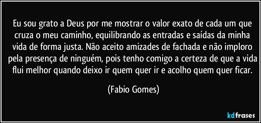 Eu sou grato a Deus por me mostrar o valor exato de cada um que cruza o meu caminho, equilibrando as entradas e saídas da minha vida de forma justa. Não aceito amizades de fachada e não imploro pela presença de ninguém, pois tenho comigo a certeza de que a vida flui melhor quando deixo ir quem quer ir e acolho quem quer ficar. (Fabio Gomes)