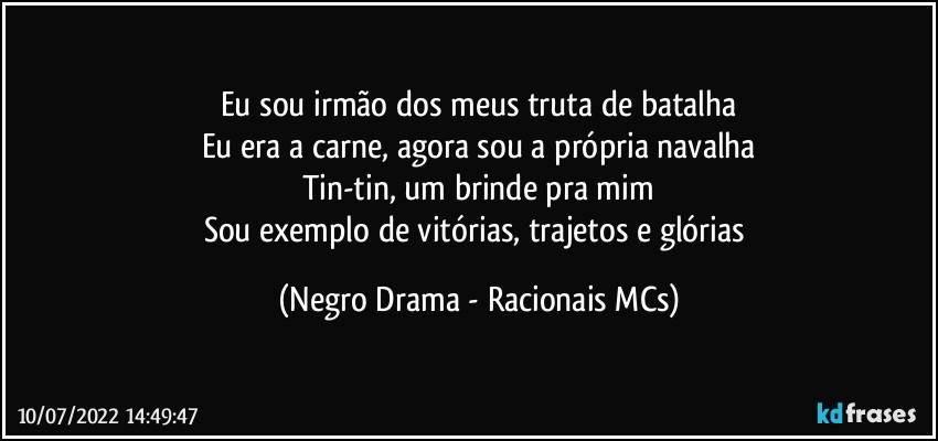 Eu sou irmão dos meus truta de batalha
Eu era a carne, agora sou a própria navalha
Tin-tin, um brinde pra mim
Sou exemplo de vitórias, trajetos e glórias (Negro Drama - Racionais MCs)