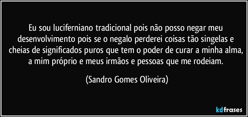 Eu sou luciferniano tradicional pois não posso negar meu desenvolvimento pois se o negalo perderei coisas tão singelas e cheias de significados puros que tem o poder de curar a minha alma, a mim próprio e meus irmãos e pessoas que me rodeiam. (Sandro Gomes Oliveira)