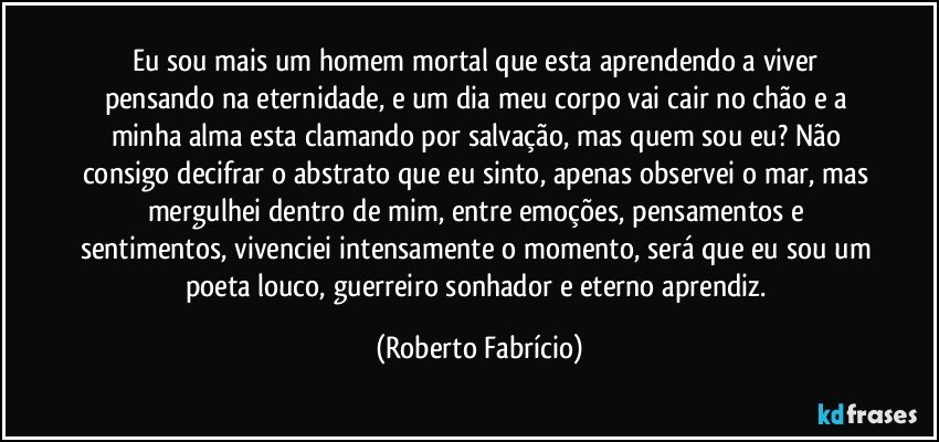 Eu sou mais um homem mortal que esta aprendendo a viver pensando na eternidade, e um dia meu corpo vai cair no chão e a minha alma esta clamando por salvação, mas quem sou eu? Não consigo decifrar o abstrato que eu sinto, apenas observei o mar, mas mergulhei dentro de mim, entre emoções, pensamentos e sentimentos, vivenciei intensamente o momento, será que eu sou um poeta louco, guerreiro sonhador e eterno aprendiz. (Roberto Fabrício)