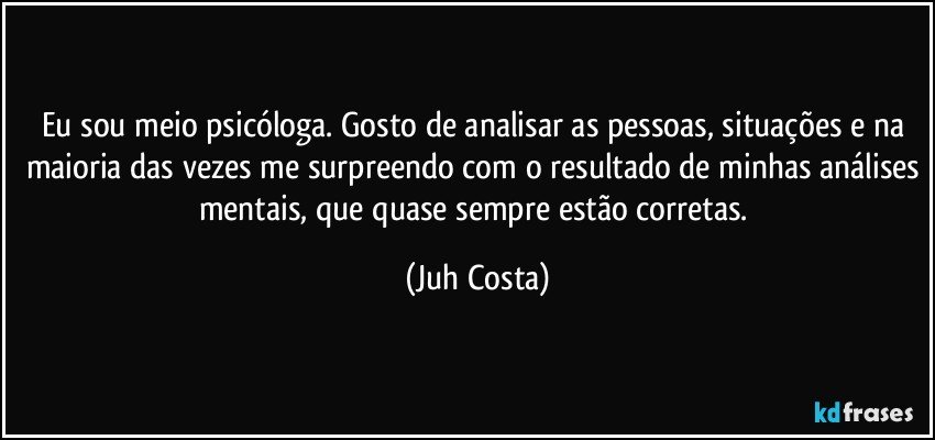 Eu sou meio psicóloga. Gosto de analisar as pessoas, situações e na maioria das vezes me surpreendo com o resultado de minhas análises mentais, que quase sempre estão corretas. (Juh Costa)