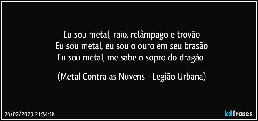 Eu sou metal, raio, relâmpago e trovão
Eu sou metal, eu sou o ouro em seu brasão
Eu sou metal, me sabe o sopro do dragão (Metal Contra as Nuvens - Legião Urbana)