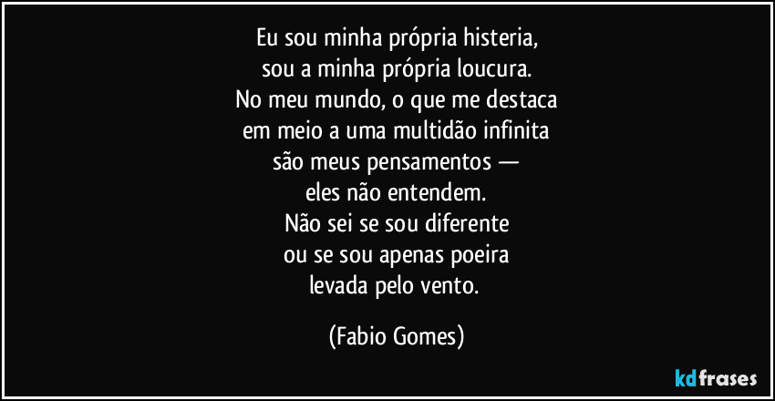 Eu sou minha própria histeria,
sou a minha própria loucura.
No meu mundo, o que me destaca
em meio a uma multidão infinita
são meus pensamentos —
eles não entendem.
Não sei se sou diferente
ou se sou apenas poeira
levada pelo vento. (Fabio Gomes)