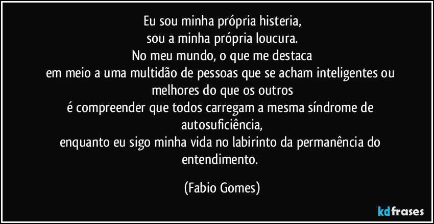 Eu sou minha própria histeria,
sou a minha própria loucura.
No meu mundo, o que me destaca
em meio a uma multidão de pessoas que se acham inteligentes ou melhores do que os outros
é compreender que todos carregam a mesma síndrome de autosuficiência,
enquanto eu sigo minha vida no labirinto da permanência do entendimento. (Fabio Gomes)