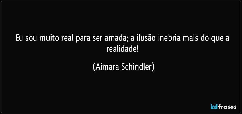 Eu sou muito real para ser amada;  a ilusão inebria mais do que a realidade! (Aimara Schindler)