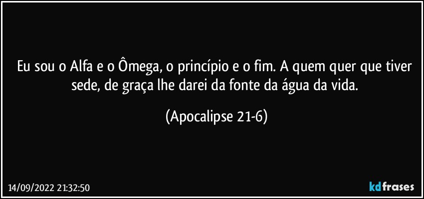 Eu sou o Alfa e o Ômega, o princípio e o fim. A quem quer que tiver sede, de graça lhe darei da fonte da água da vida. (Apocalipse 21-6)