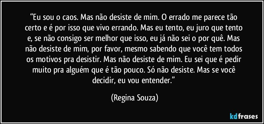 “Eu sou o caos. Mas não desiste de mim. O errado me parece tão certo e é por isso que vivo errando. Mas eu tento, eu juro que tento e, se não consigo ser melhor que isso, eu já não sei o por quê. Mas não desiste de mim, por favor, mesmo sabendo que você tem todos os motivos pra desistir. Mas não desiste de mim. Eu sei que é pedir muito pra alguém que é tão pouco. Só não desiste. Mas se você decidir, eu vou entender.” (Regina Souza)