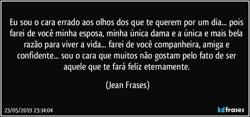 Eu sou o cara errado aos olhos dos que te querem por um dia... pois farei de você minha esposa, minha única dama e a única e mais bela razão para viver a vida... farei de você companheira, amiga e confidente... sou o cara que muitos não gostam pelo fato de ser aquele que te fará feliz eternamente. (Jean Frases)