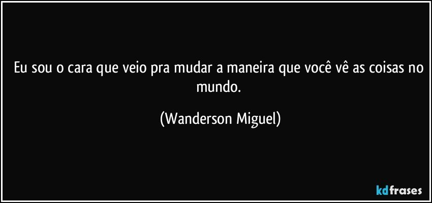 Eu sou o cara que veio pra mudar a maneira que você vê as coisas no mundo. (Wanderson Miguel)