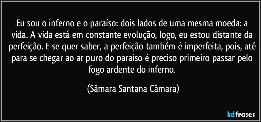 Eu sou o inferno e o paraíso: dois lados de uma mesma moeda: a vida. A vida está em constante evolução, logo, eu estou distante da perfeição. E se quer saber, a perfeição também é imperfeita, pois, até para se chegar ao ar puro do paraíso é preciso primeiro passar pelo fogo ardente do inferno. (Sâmara Santana Câmara)