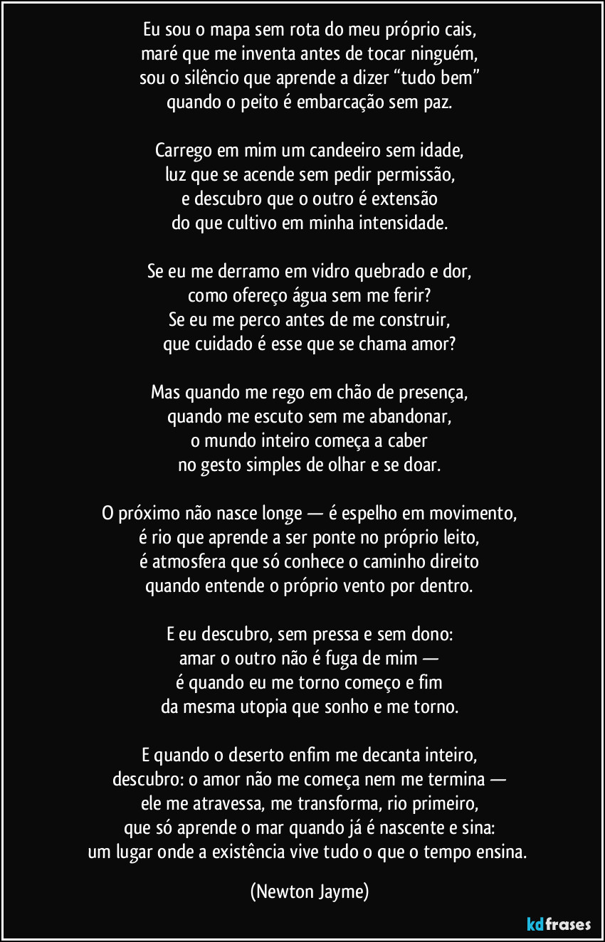 Eu sou o mapa sem rota do meu próprio cais,
maré que me inventa antes de tocar ninguém,
sou o silêncio que aprende a dizer “tudo bem”
quando o peito é embarcação sem paz.

Carrego em mim um candeeiro sem idade,
luz que se acende sem pedir permissão,
e descubro que o outro é extensão
do que cultivo em minha intensidade.

Se eu me derramo em vidro quebrado e dor,
como ofereço água sem me ferir?
Se eu me perco antes de me construir,
que cuidado é esse que se chama amor?

Mas quando me rego em chão de presença,
quando me escuto sem me abandonar,
o mundo inteiro começa a caber
no gesto simples de olhar e se doar.

O próximo não nasce longe — é espelho em movimento,
é rio que aprende a ser ponte no próprio leito,
é atmosfera que só conhece o caminho direito
quando entende o próprio vento por dentro.

E eu descubro, sem pressa e sem dono:
amar o outro não é fuga de mim —
é quando eu me torno começo e fim
da mesma utopia que sonho e me torno.

E quando o deserto enfim me decanta inteiro,
descubro: o amor não me começa nem me termina —
ele me atravessa, me transforma, rio primeiro,
que só aprende o mar quando já é nascente e sina:
um lugar onde a existência vive tudo o que o tempo ensina. (Newton Jayme)