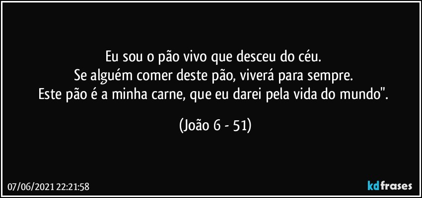 Eu sou o pão vivo que desceu do céu. 
Se alguém comer deste pão, viverá para sempre. 
Este pão é a minha carne, que eu darei pela vida do mundo". (João 6 - 51)