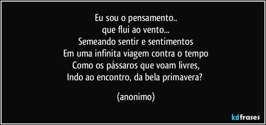 Eu sou o pensamento..
que flui ao vento...
Semeando sentir e sentimentos
Em uma infinita viagem contra o tempo
Como os pássaros que voam livres,
Indo ao encontro, da bela primavera? (anonimo)