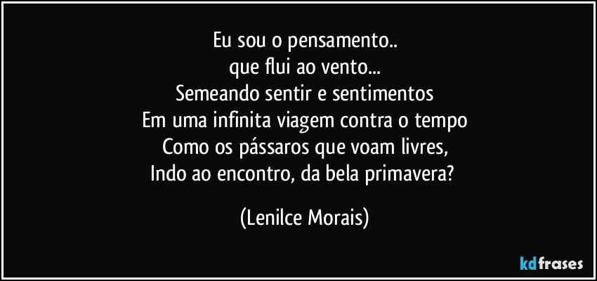 Eu sou o pensamento..
que flui ao vento...
Semeando sentir e sentimentos
Em uma infinita viagem contra o tempo
Como os pássaros que voam livres,
Indo ao encontro, da bela primavera? (Lenilce Morais)