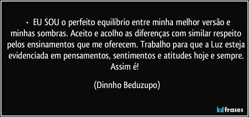 ⚜️•  ❝EU SOU o perfeito equilíbrio entre minha melhor versão e minhas sombras. Aceito e acolho as diferenças com similar respeito pelos ensinamentos que me oferecem. Trabalho para que a Luz esteja evidenciada em pensamentos, sentimentos e atitudes hoje e sempre. Assim é!❞ (Dinnho Beduzupo)