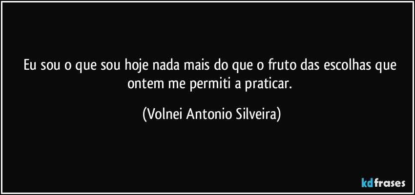 Eu sou o que sou hoje nada mais do que o fruto das escolhas que ontem me permiti a praticar. (Volnei Antonio Silveira)